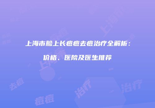 上海市脸上长痘痘去痘治疗全解析：价格、医院及医生推荐