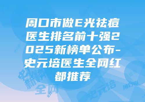 周口市做E光祛痘医生排名前十强2025新榜单公布-史元培医生全网红都推荐
