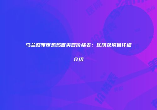 乌兰察布市热玛吉美容价格表：医院及项目详细介绍