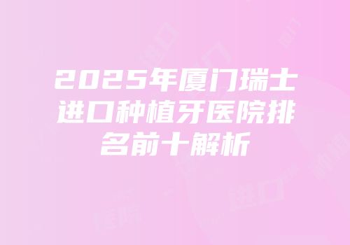 2025年厦门瑞士进口种植牙医院排名前十解析