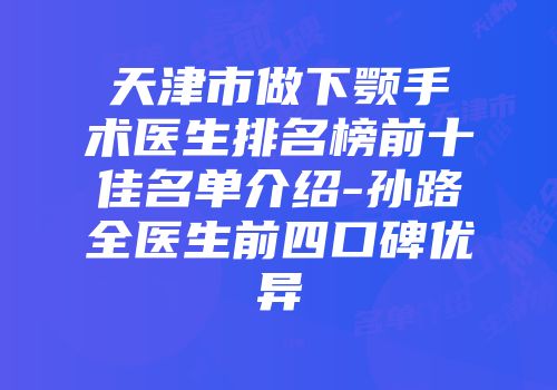 天津市做下颚手术医生排名榜前十佳名单介绍-孙路全医生前四口碑优异