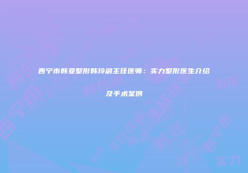 西宁市韩亚整形韩玲副主任医师：实力整形医生介绍及手术案例