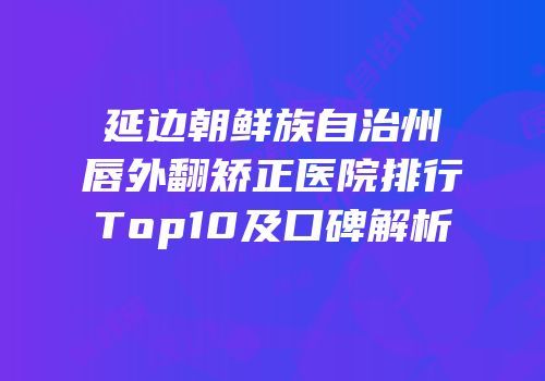 延边朝鲜族自治州唇外翻矫正医院排行Top10及口碑解析