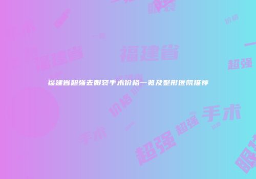 福建省超强去眼袋手术价格一览及整形医院推荐