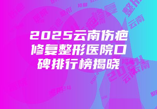 2025云南伤疤修复整形医院口碑排行榜揭晓