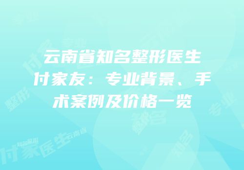 云南省知名整形医生付家友：专业背景、手术案例及价格一览