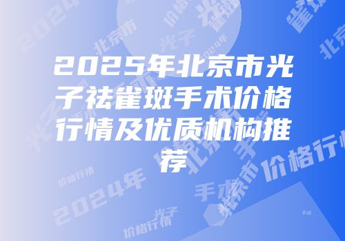 2025年北京市光子祛雀斑手术价格行情及优质机构推荐