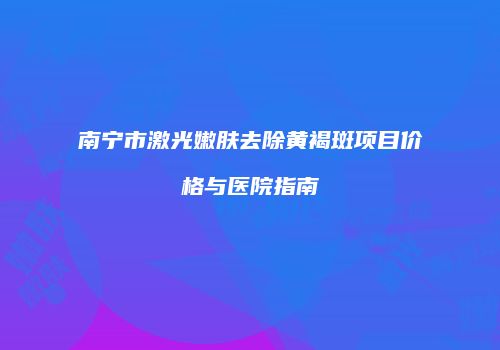 南宁市激光嫩肤去除黄褐斑项目价格与医院指南