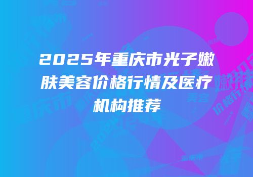 2025年重庆市光子嫩肤美容价格行情及医疗机构推荐