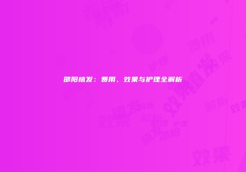邵阳植发：费用、效果与护理全解析