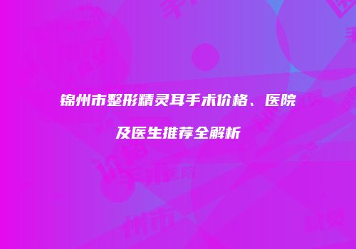 锦州市整形精灵耳手术价格、医院及医生推荐全解析
