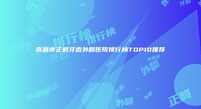 南昌市正畸牙齿外翻医院排行榜TOP10推荐