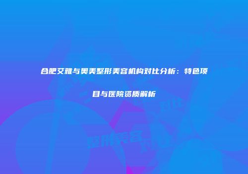 合肥艾雅与奥美整形美容机构对比分析：特色项目与医院资质解析