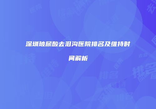 深圳玻尿酸去泪沟医院排名及维持时间解析