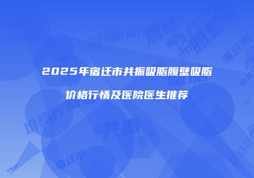 2025年宿迁市共振吸脂腹壁吸脂价格行情及医院医生推荐