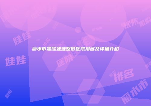丽水市黑脸娃娃整形医院排名及详细介绍