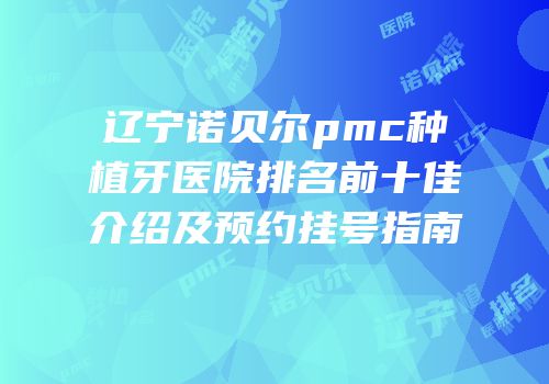 辽宁诺贝尔pmc种植牙医院排名前十佳介绍及预约挂号指南