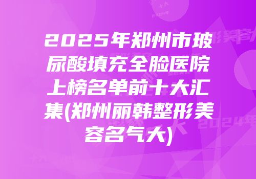 2025年郑州市玻尿酸填充全脸医院上榜名单前十大汇集(郑州丽韩整形美容名气大)