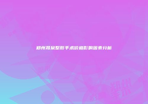 郑州耳朵整形手术价格影响因素分析