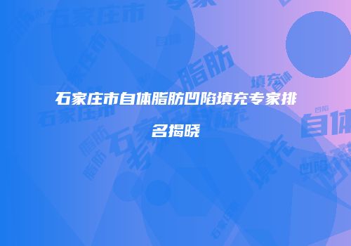 石家庄市自体脂肪凹陷填充专家排名揭晓