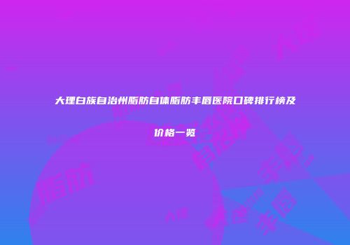 大理白族自治州脂肪自体脂肪丰唇医院口碑排行榜及价格一览