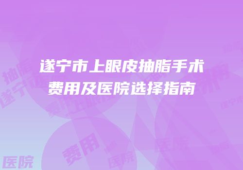 遂宁市上眼皮抽脂手术费用及医院选择指南