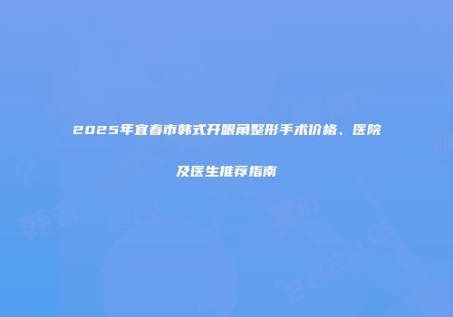 2025年宜春市韩式开眼角整形手术价格、医院及医生推荐指南