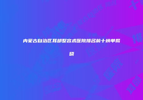 内蒙古自治区耳部整容术医院排名前十榜单揭晓