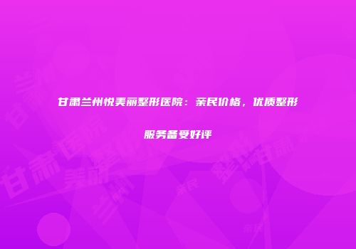 甘肃兰州悦美丽整形医院：亲民价格，优质整形服务备受好评
