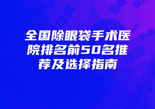 全国除眼袋手术医院排名前50名推荐及选择指南