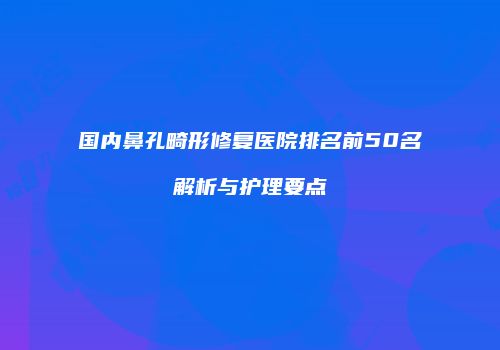 国内鼻孔畸形修复医院排名前50名解析与护理要点