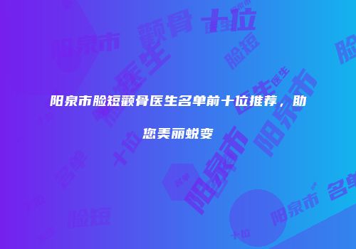 阳泉市脸短颧骨医生名单前十位推荐，助您美丽蜕变