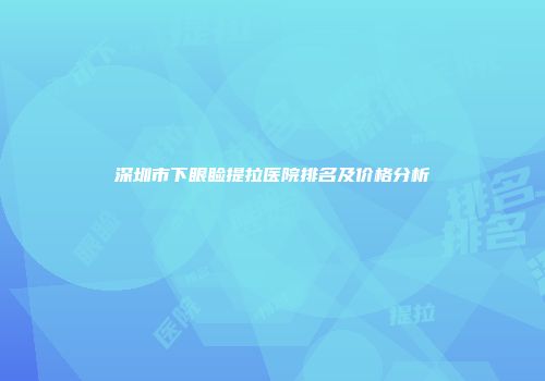 深圳市下眼睑提拉医院排名及价格分析