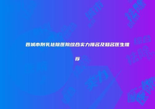 晋城市附乳祛除医院综合实力排名及知名医生推荐