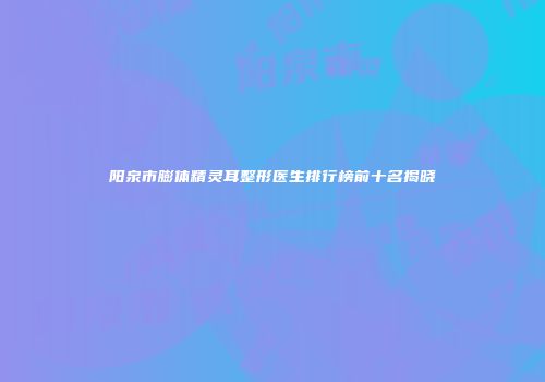 阳泉市膨体精灵耳整形医生排行榜前十名揭晓