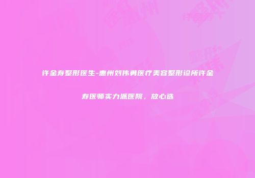 许金寿整形医生-惠州刘伟勇医疗美容整形诊所许金寿医师实力派医院，放心选