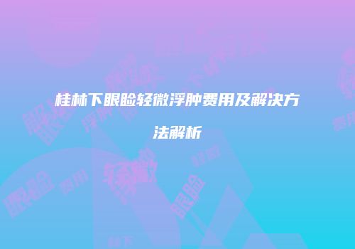 桂林下眼睑轻微浮肿费用及解决方法解析