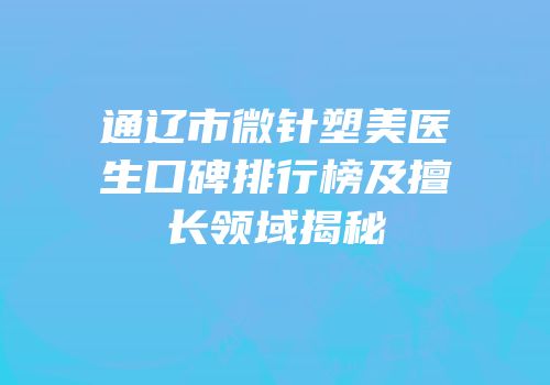 通辽市微针塑美医生口碑排行榜及擅长领域揭秘