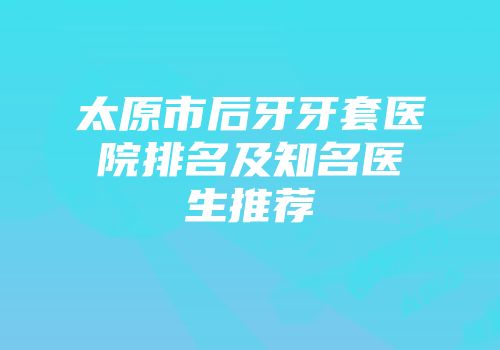 太原市后牙牙套医院排名及知名医生推荐