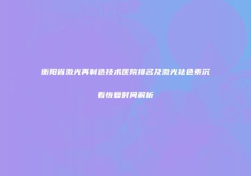 衡阳省激光再制造技术医院排名及激光祛色素沉着恢复时间解析