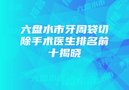 六盘水市牙周袋切除手术医生排名前十揭晓