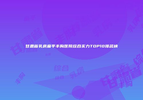 甘肃省乳房扁平丰胸医院综合实力TOP10排名榜