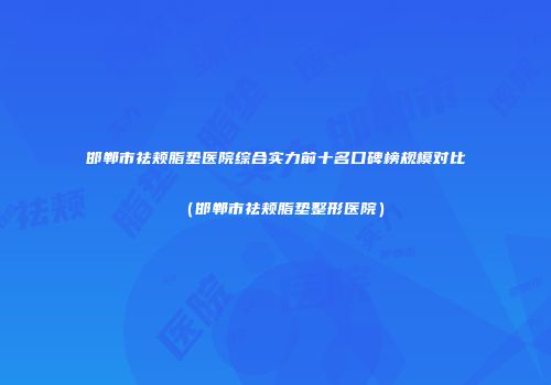 邯郸市祛颊脂垫医院综合实力前十名口碑榜规模对比（邯郸市祛颊脂垫整形医院）