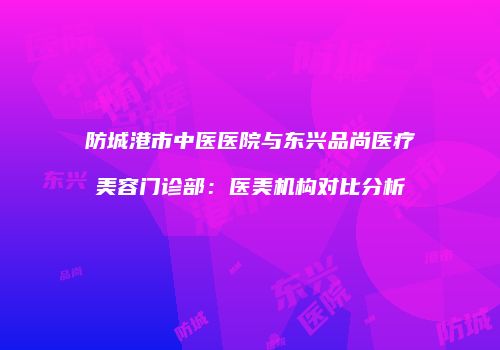 防城港市中医医院与东兴品尚医疗美容门诊部：医美机构对比分析