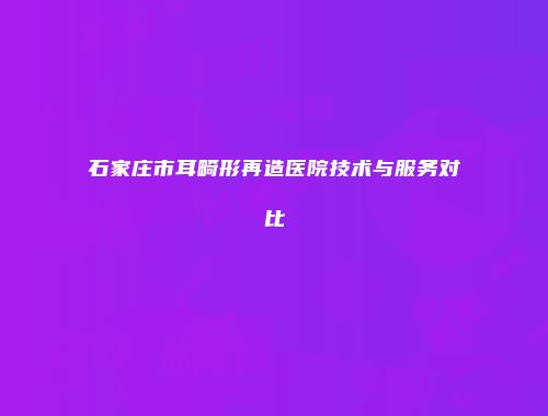 石家庄市耳畸形再造医院技术与服务对比
