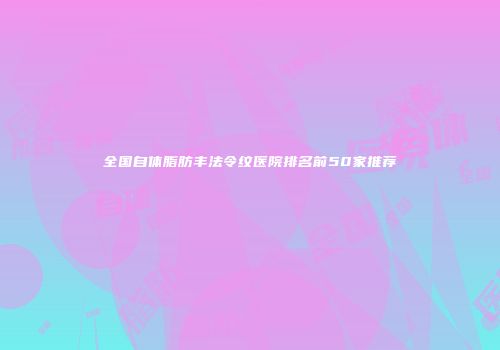 全国自体脂肪丰法令纹医院排名前50家推荐