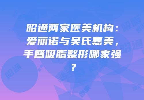 昭通两家医美机构：爱丽诺与吴氏嘉美，手臂吸脂整形哪家强？