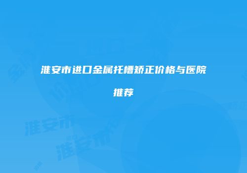 淮安市进口金属托槽矫正价格与医院推荐
