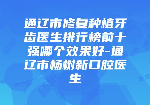 通辽市修复种植牙齿医生排行榜前十强哪个效果好-通辽市杨树新口腔医生
