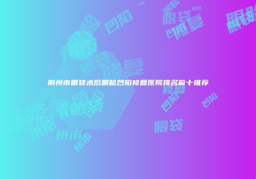 荆州市眼袋术后眼睑凹陷修复医院排名前十推荐